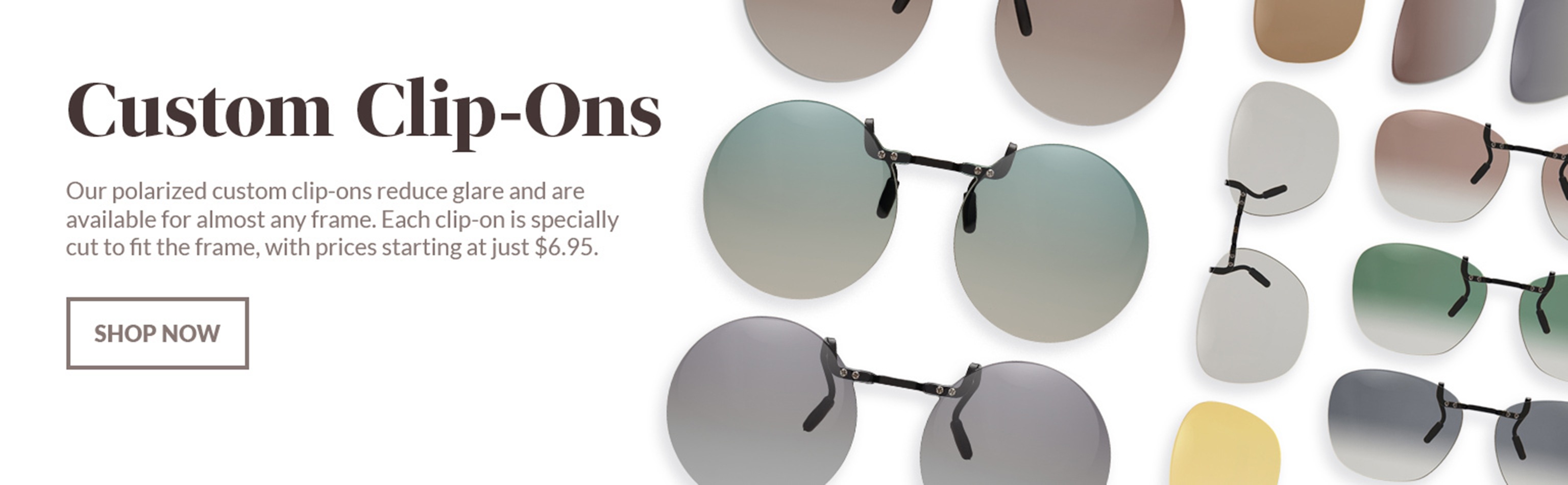Custom clip-ons. Our polarized custom clip-ons reduce glare and are available for almost any frame. Each clip-on is specially cut to fit the frame, with prices starting at just $7.95. Shop now. Shown: a variety of Zenni custom clip-ons in the various polarized color options.