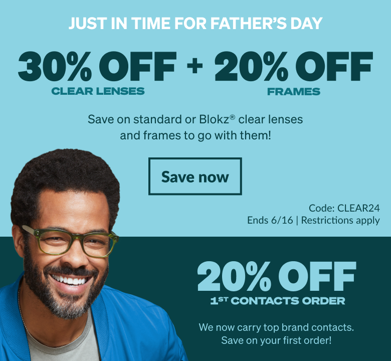 JUST IN TIME FOR FATHER’S DAY. 30% OFF CLEAR LENSES + 20% OFF FRAMES. Save on standard or Blokz® clear lenses and frames to go with them! Code: CLEAR24 . Ends 6/16. Restrictions apply. 20% OFF 1ST contacts orderWe now carry top brand contacts. Save on your first order!